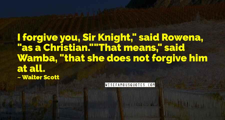 Walter Scott Quotes: I forgive you, Sir Knight," said Rowena, "as a Christian.""That means," said Wamba, "that she does not forgive him at all.