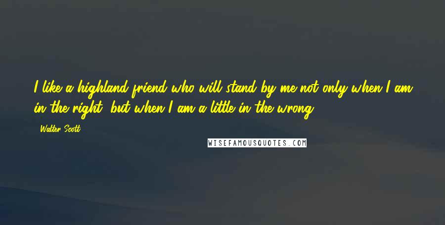 Walter Scott Quotes: I like a highland friend who will stand by me not only when I am in the right, but when I am a little in the wrong.