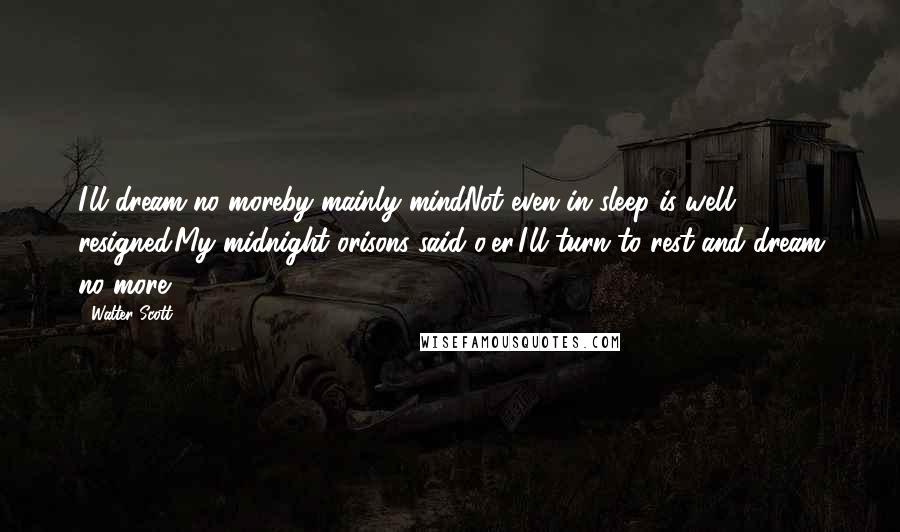 Walter Scott Quotes: I'll dream no moreby mainly mindNot even in sleep is well resigned.My midnight orisons said o'er,I'll turn to rest and dream no more.