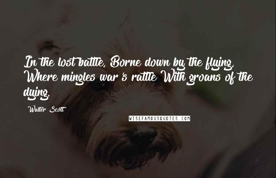 Walter Scott Quotes: In the lost battle, Borne down by the flying, Where mingles war's rattle With groans of the dying.