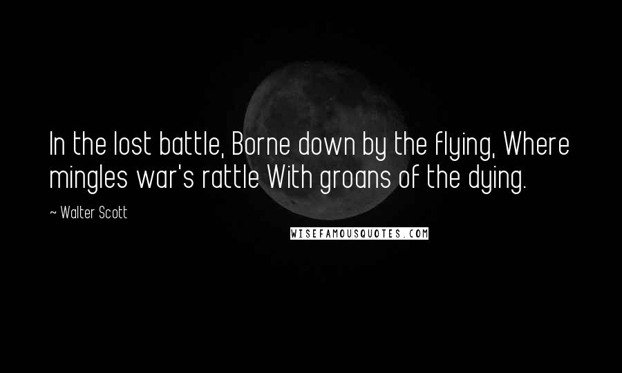 Walter Scott Quotes: In the lost battle, Borne down by the flying, Where mingles war's rattle With groans of the dying.