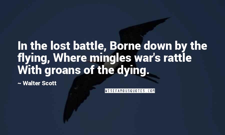 Walter Scott Quotes: In the lost battle, Borne down by the flying, Where mingles war's rattle With groans of the dying.