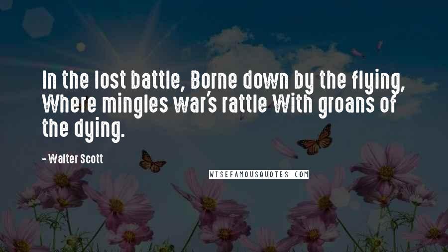 Walter Scott Quotes: In the lost battle, Borne down by the flying, Where mingles war's rattle With groans of the dying.