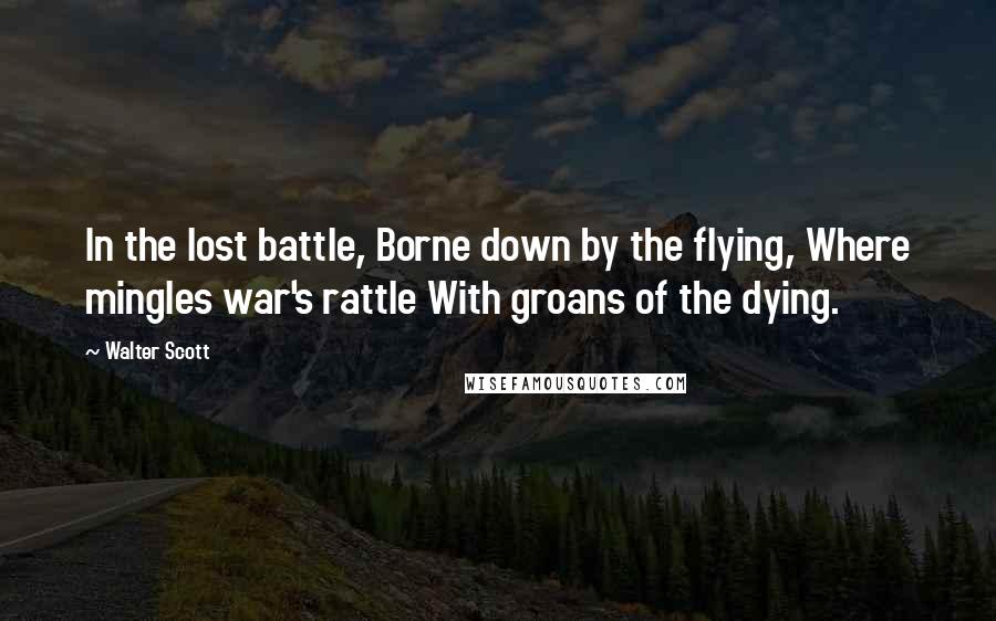 Walter Scott Quotes: In the lost battle, Borne down by the flying, Where mingles war's rattle With groans of the dying.