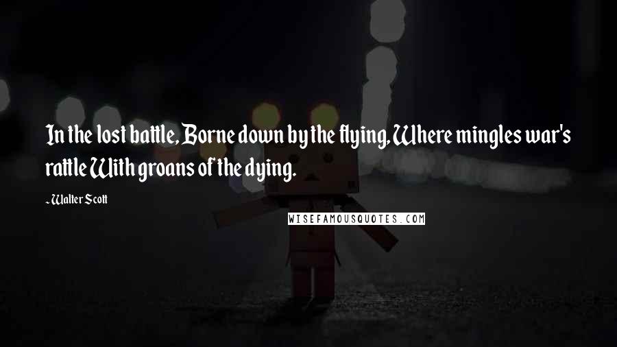 Walter Scott Quotes: In the lost battle, Borne down by the flying, Where mingles war's rattle With groans of the dying.