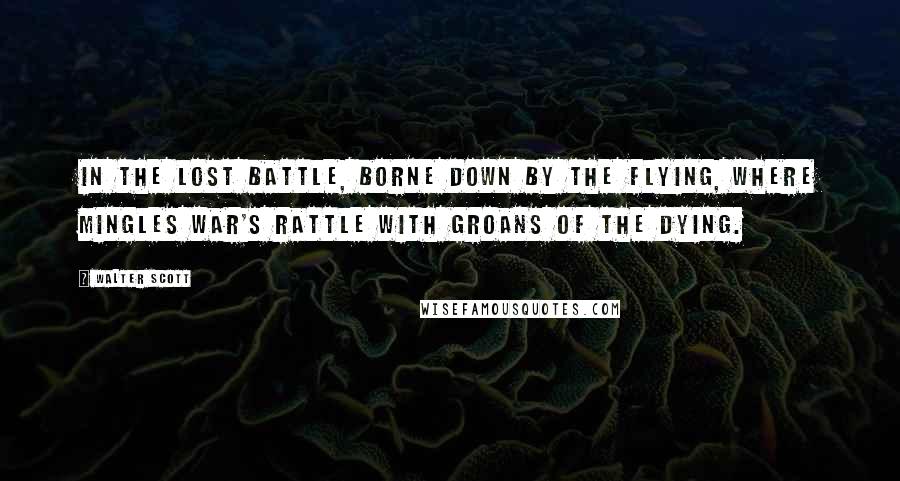 Walter Scott Quotes: In the lost battle, Borne down by the flying, Where mingles war's rattle With groans of the dying.