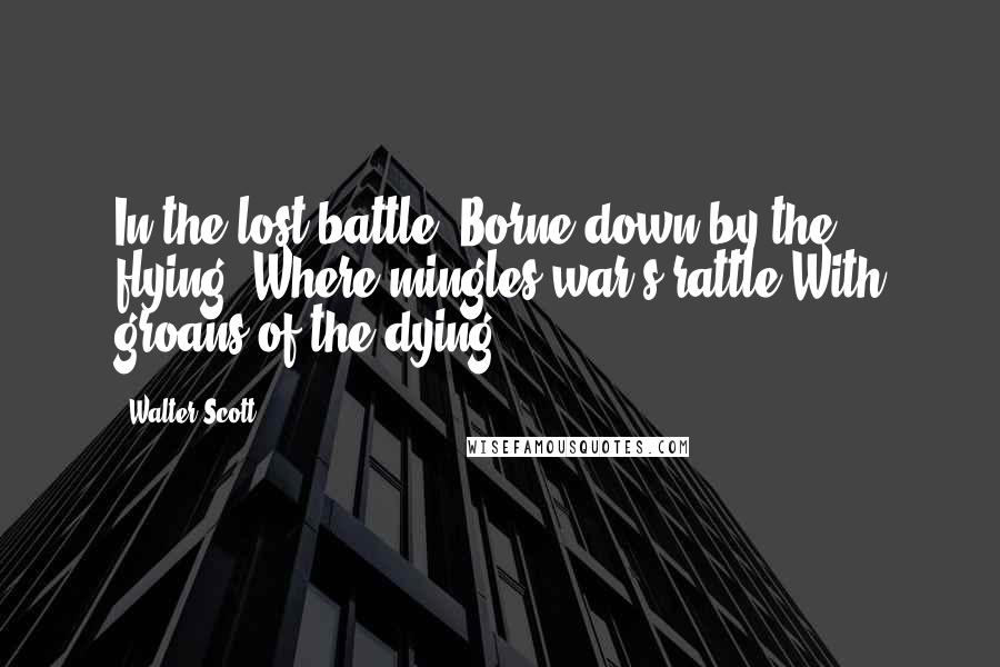 Walter Scott Quotes: In the lost battle, Borne down by the flying, Where mingles war's rattle With groans of the dying.