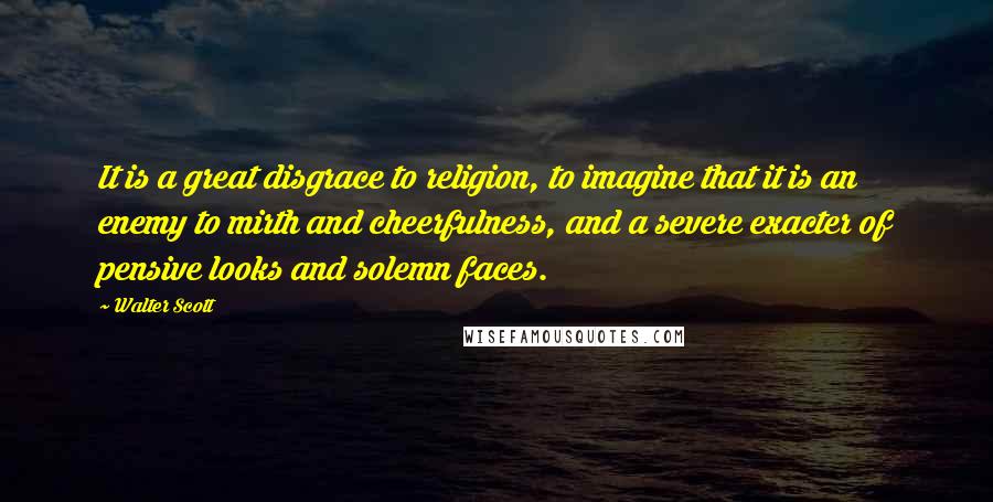 Walter Scott Quotes: It is a great disgrace to religion, to imagine that it is an enemy to mirth and cheerfulness, and a severe exacter of pensive looks and solemn faces.