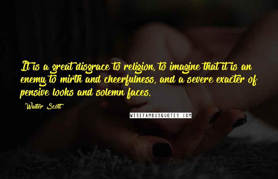 Walter Scott Quotes: It is a great disgrace to religion, to imagine that it is an enemy to mirth and cheerfulness, and a severe exacter of pensive looks and solemn faces.