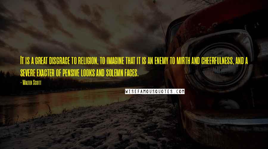 Walter Scott Quotes: It is a great disgrace to religion, to imagine that it is an enemy to mirth and cheerfulness, and a severe exacter of pensive looks and solemn faces.