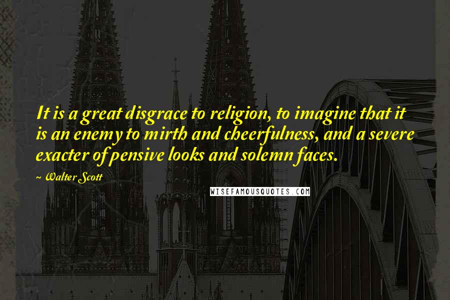 Walter Scott Quotes: It is a great disgrace to religion, to imagine that it is an enemy to mirth and cheerfulness, and a severe exacter of pensive looks and solemn faces.