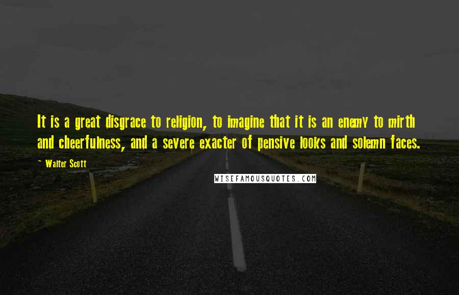 Walter Scott Quotes: It is a great disgrace to religion, to imagine that it is an enemy to mirth and cheerfulness, and a severe exacter of pensive looks and solemn faces.