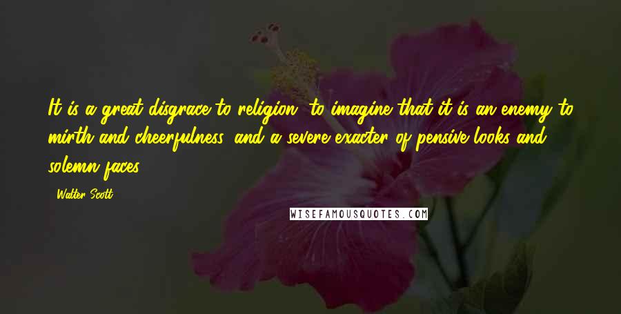 Walter Scott Quotes: It is a great disgrace to religion, to imagine that it is an enemy to mirth and cheerfulness, and a severe exacter of pensive looks and solemn faces.