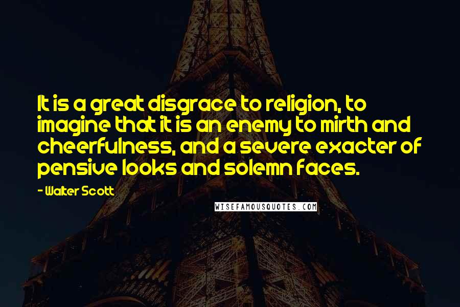 Walter Scott Quotes: It is a great disgrace to religion, to imagine that it is an enemy to mirth and cheerfulness, and a severe exacter of pensive looks and solemn faces.
