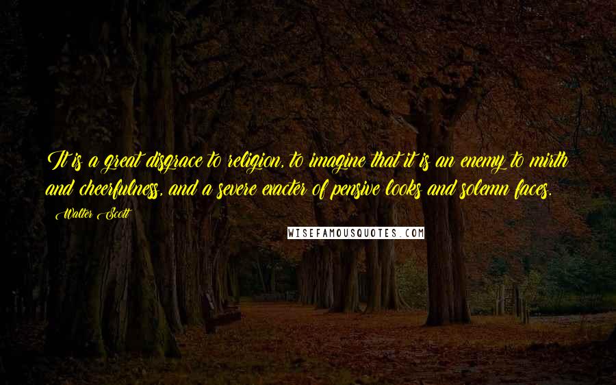 Walter Scott Quotes: It is a great disgrace to religion, to imagine that it is an enemy to mirth and cheerfulness, and a severe exacter of pensive looks and solemn faces.