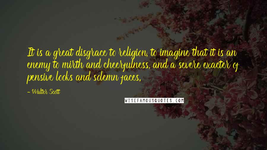 Walter Scott Quotes: It is a great disgrace to religion, to imagine that it is an enemy to mirth and cheerfulness, and a severe exacter of pensive looks and solemn faces.