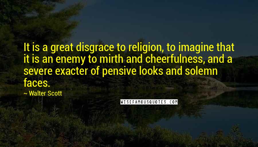 Walter Scott Quotes: It is a great disgrace to religion, to imagine that it is an enemy to mirth and cheerfulness, and a severe exacter of pensive looks and solemn faces.