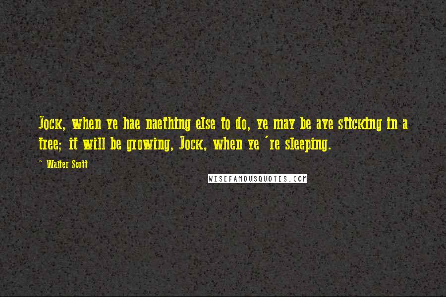 Walter Scott Quotes: Jock, when ye hae naething else to do, ye may be aye sticking in a tree; it will be growing, Jock, when ye 're sleeping.