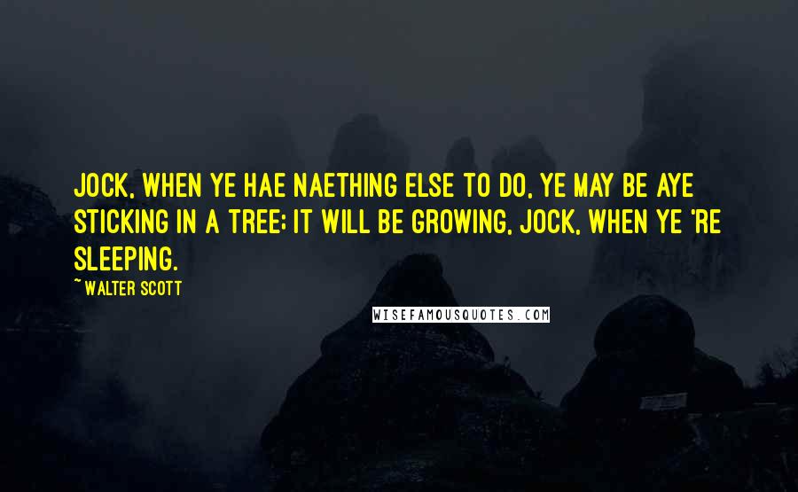 Walter Scott Quotes: Jock, when ye hae naething else to do, ye may be aye sticking in a tree; it will be growing, Jock, when ye 're sleeping.