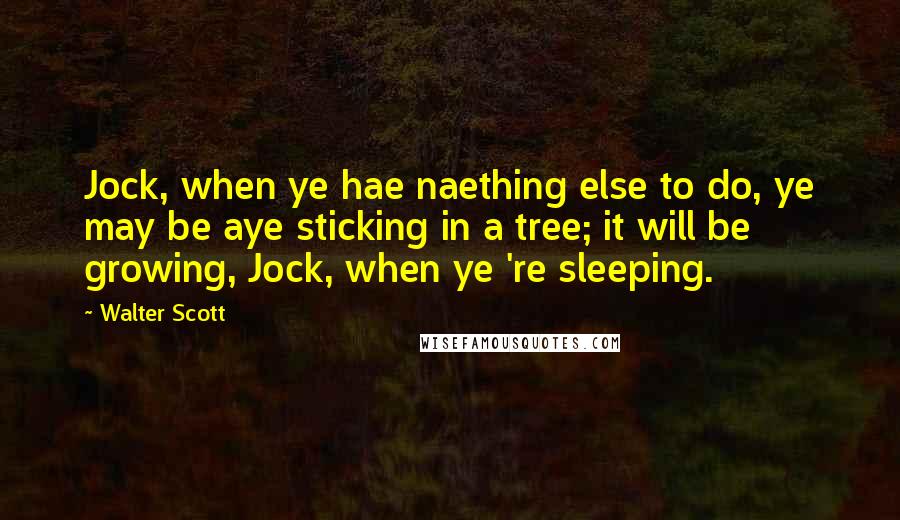 Walter Scott Quotes: Jock, when ye hae naething else to do, ye may be aye sticking in a tree; it will be growing, Jock, when ye 're sleeping.