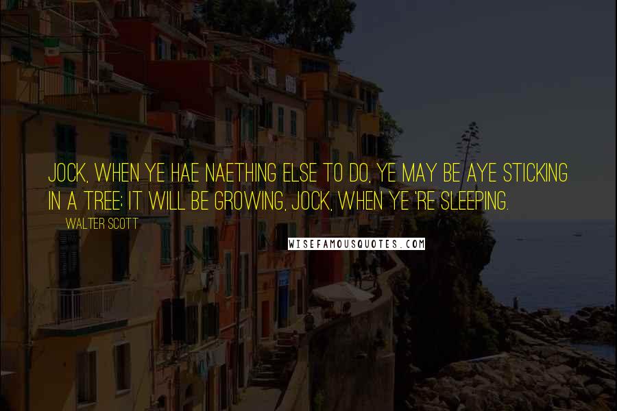 Walter Scott Quotes: Jock, when ye hae naething else to do, ye may be aye sticking in a tree; it will be growing, Jock, when ye 're sleeping.