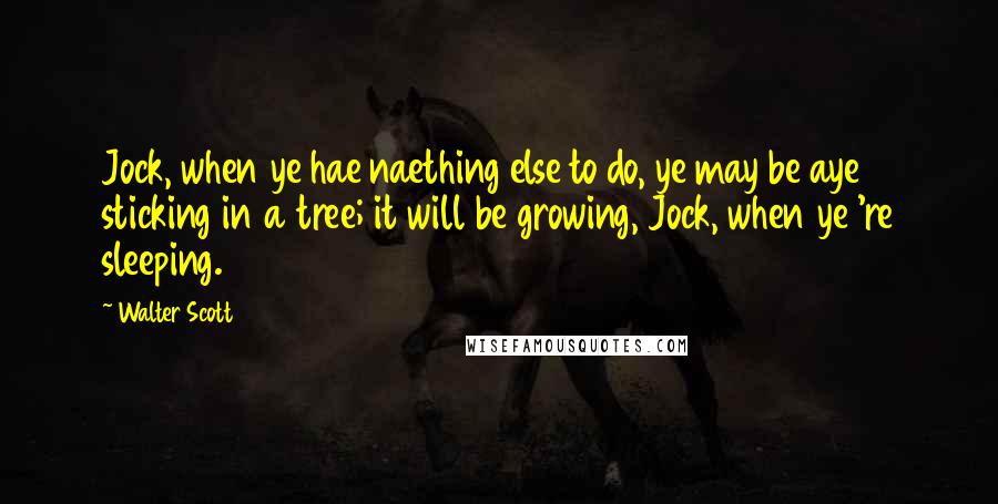 Walter Scott Quotes: Jock, when ye hae naething else to do, ye may be aye sticking in a tree; it will be growing, Jock, when ye 're sleeping.
