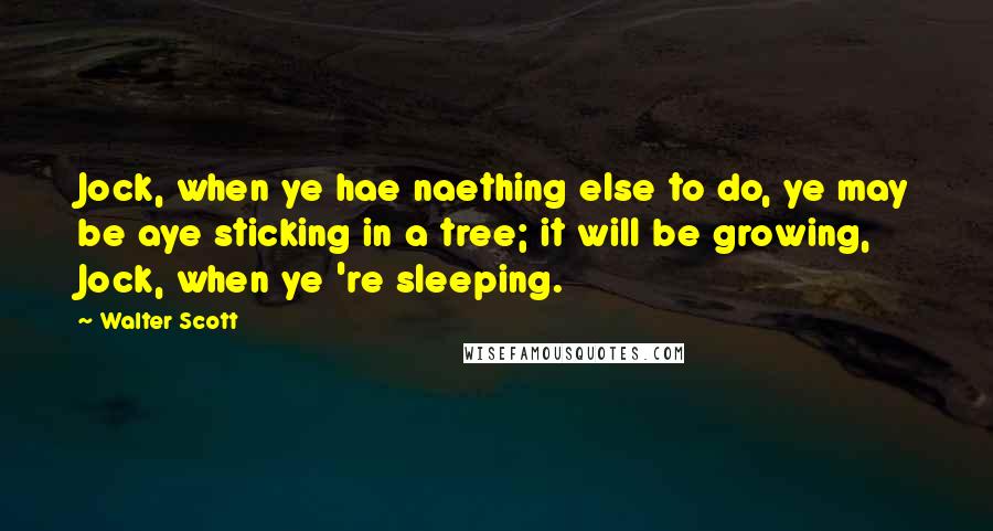 Walter Scott Quotes: Jock, when ye hae naething else to do, ye may be aye sticking in a tree; it will be growing, Jock, when ye 're sleeping.