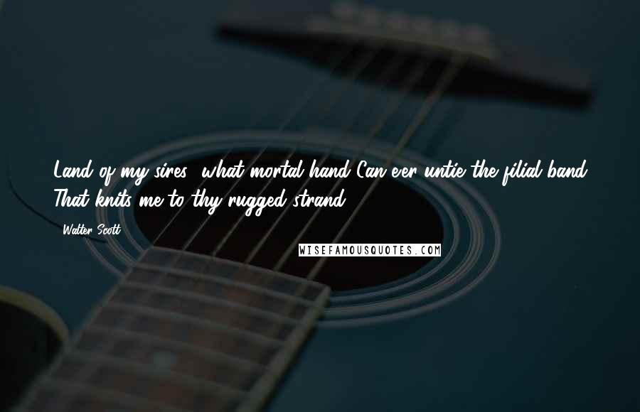 Walter Scott Quotes: Land of my sires! what mortal hand Can e'er untie the filial band That knits me to thy rugged strand!