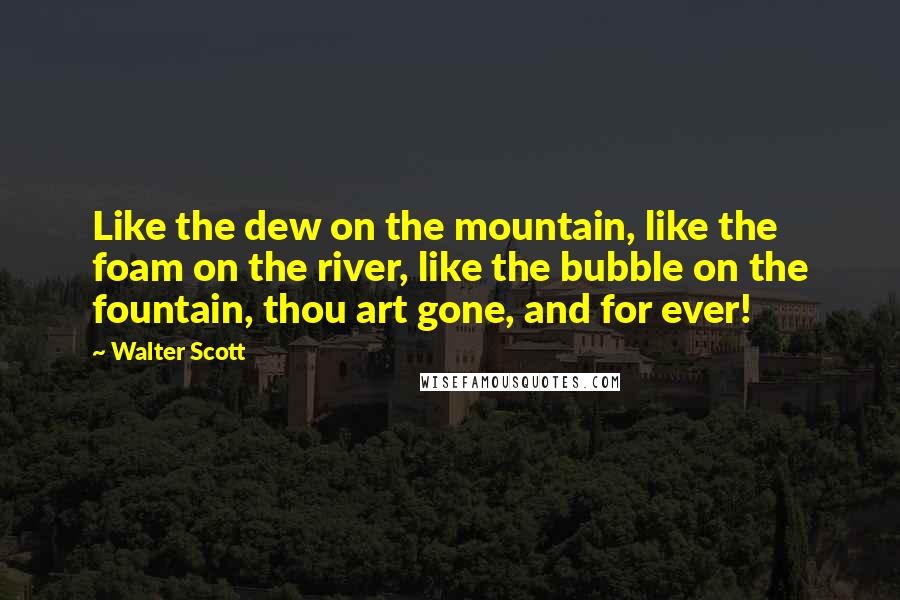Walter Scott Quotes: Like the dew on the mountain, like the foam on the river, like the bubble on the fountain, thou art gone, and for ever!