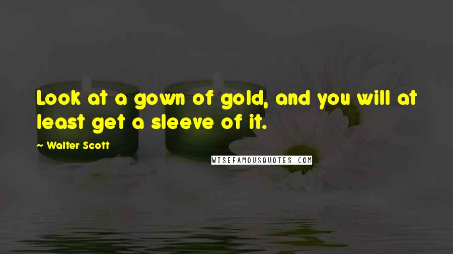 Walter Scott Quotes: Look at a gown of gold, and you will at least get a sleeve of it.