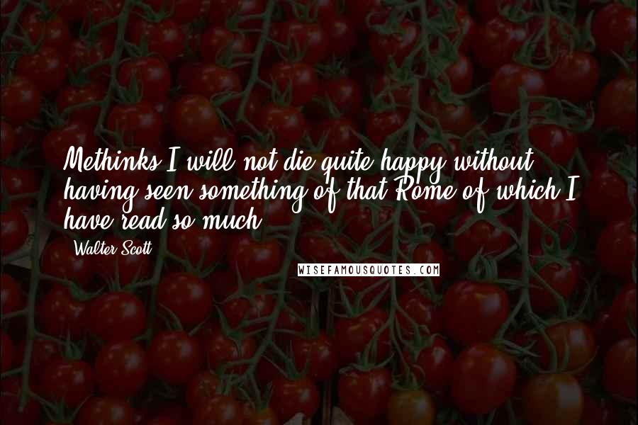 Walter Scott Quotes: Methinks I will not die quite happy without having seen something of that Rome of which I have read so much.