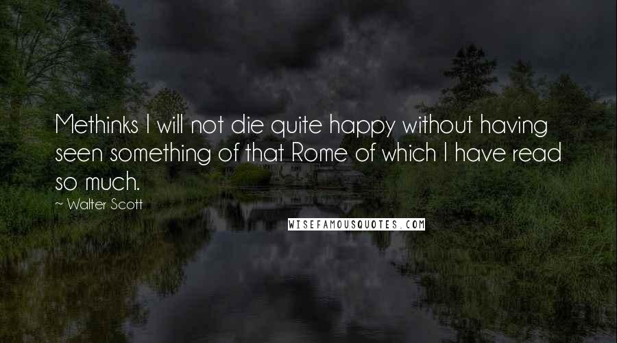 Walter Scott Quotes: Methinks I will not die quite happy without having seen something of that Rome of which I have read so much.