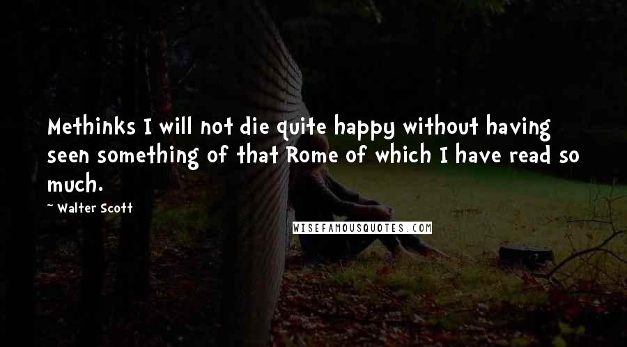 Walter Scott Quotes: Methinks I will not die quite happy without having seen something of that Rome of which I have read so much.