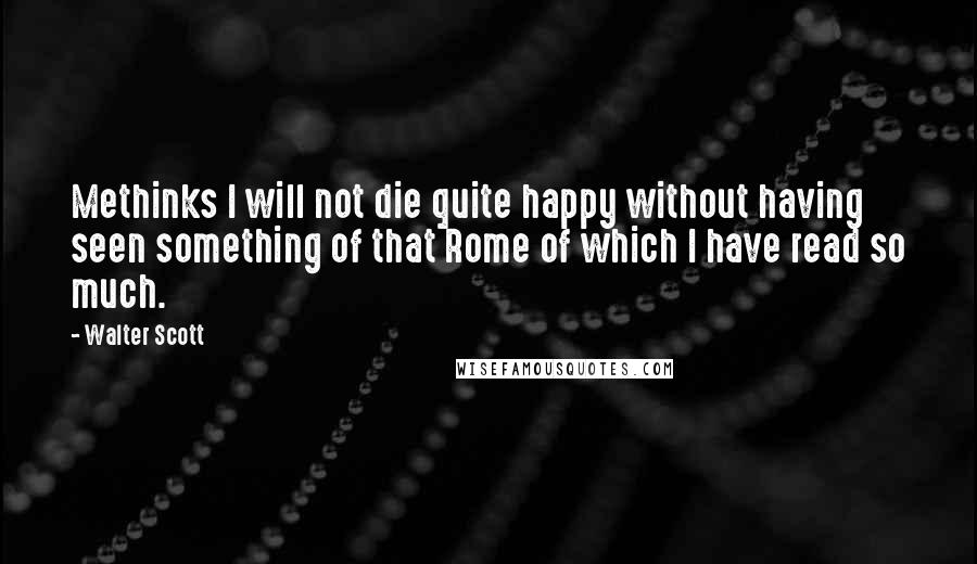 Walter Scott Quotes: Methinks I will not die quite happy without having seen something of that Rome of which I have read so much.