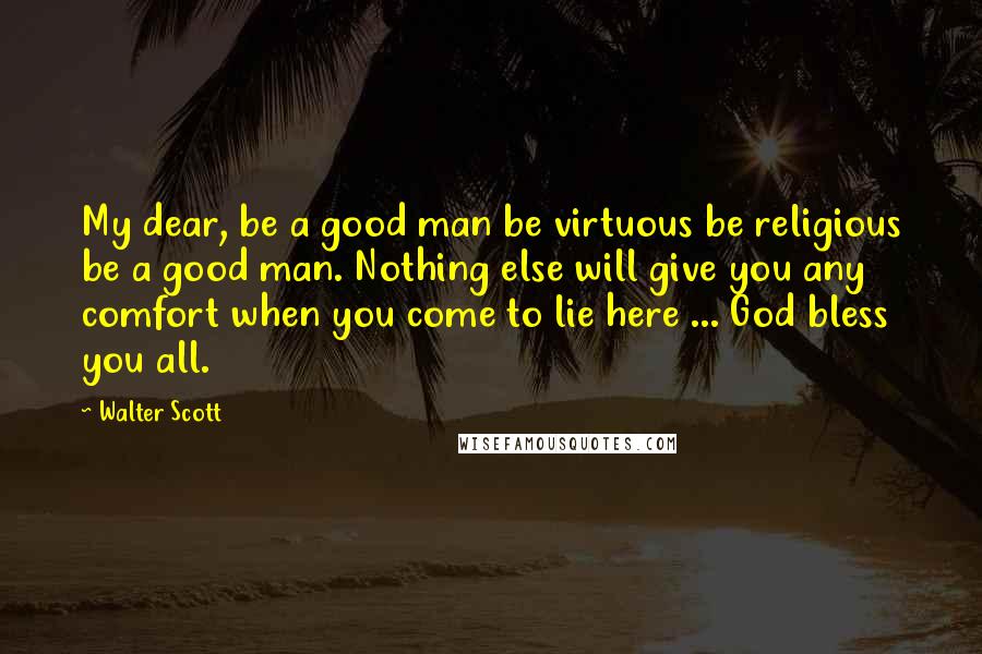 Walter Scott Quotes: My dear, be a good man be virtuous be religious be a good man. Nothing else will give you any comfort when you come to lie here ... God bless you all.