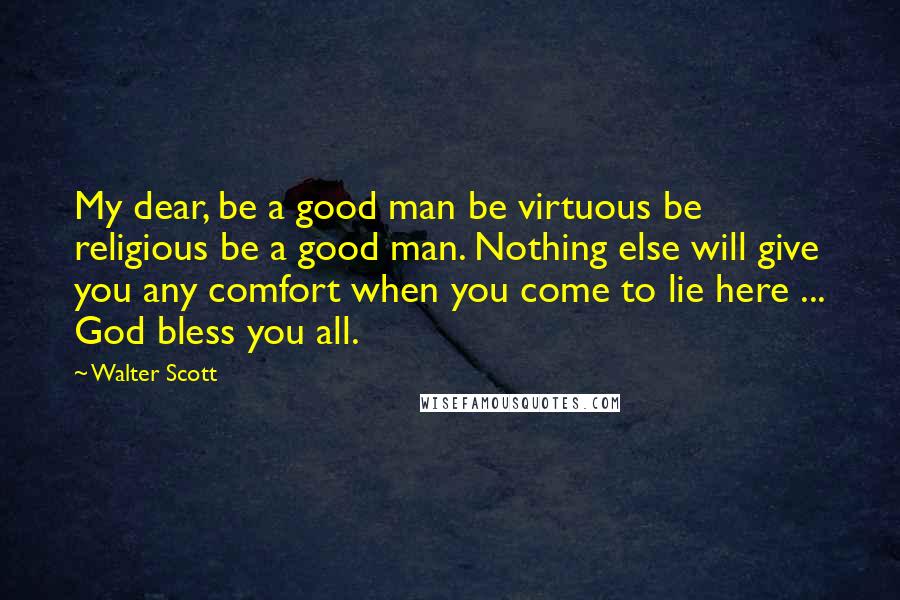 Walter Scott Quotes: My dear, be a good man be virtuous be religious be a good man. Nothing else will give you any comfort when you come to lie here ... God bless you all.