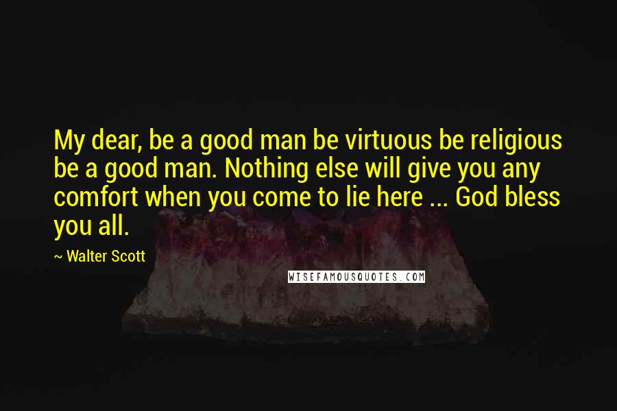 Walter Scott Quotes: My dear, be a good man be virtuous be religious be a good man. Nothing else will give you any comfort when you come to lie here ... God bless you all.