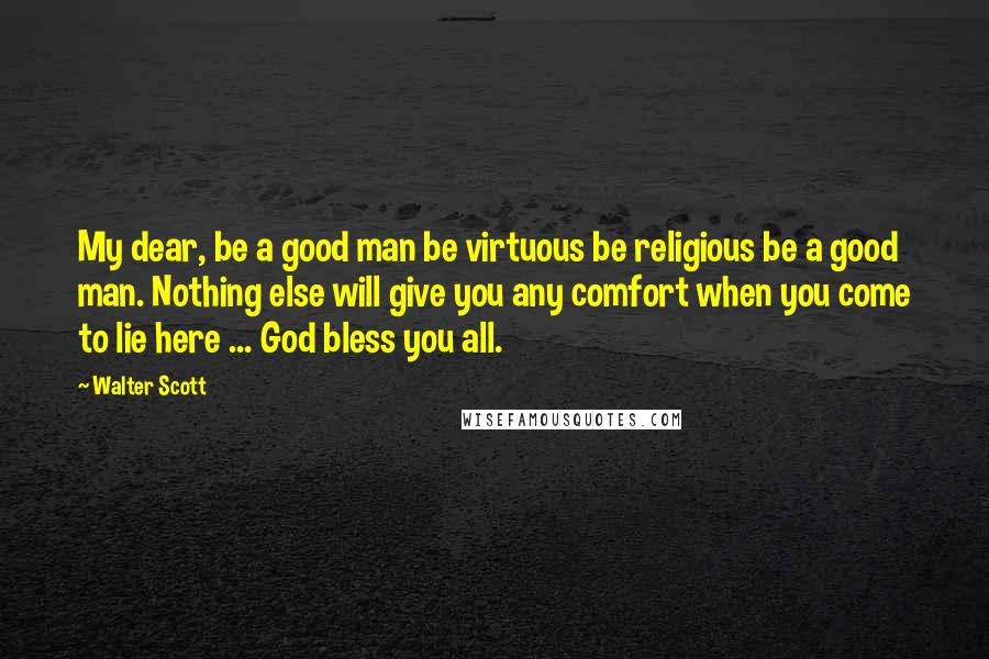 Walter Scott Quotes: My dear, be a good man be virtuous be religious be a good man. Nothing else will give you any comfort when you come to lie here ... God bless you all.