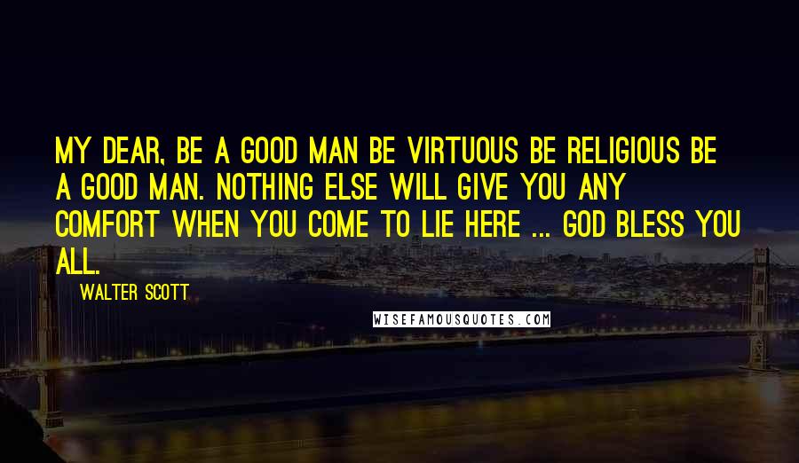 Walter Scott Quotes: My dear, be a good man be virtuous be religious be a good man. Nothing else will give you any comfort when you come to lie here ... God bless you all.