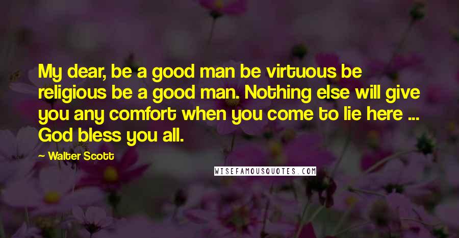 Walter Scott Quotes: My dear, be a good man be virtuous be religious be a good man. Nothing else will give you any comfort when you come to lie here ... God bless you all.