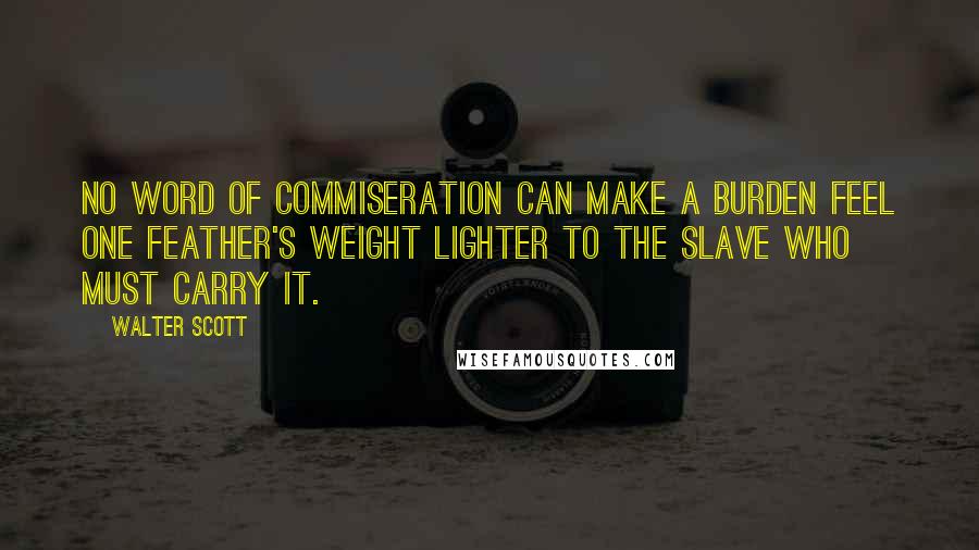 Walter Scott Quotes: No word of commiseration can make a burden feel one feather's weight lighter to the slave who must carry it.