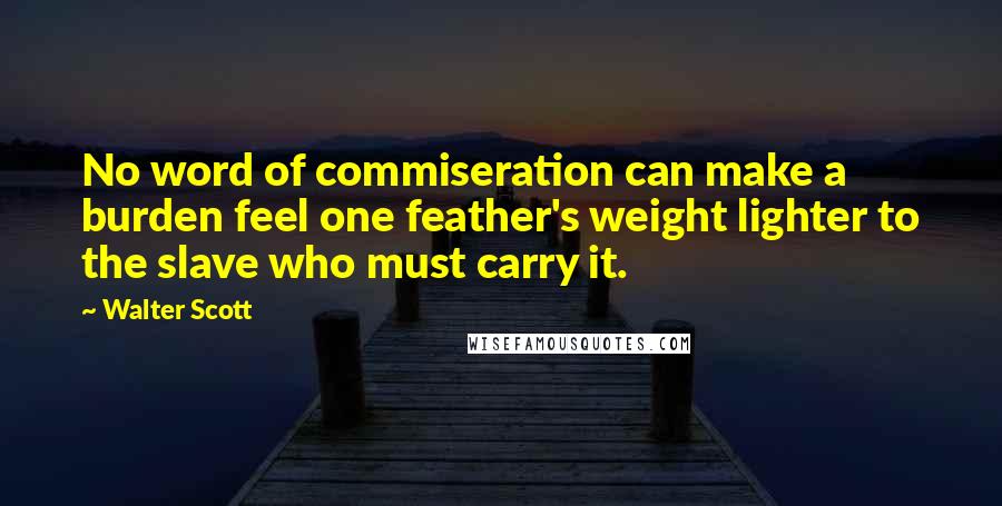 Walter Scott Quotes: No word of commiseration can make a burden feel one feather's weight lighter to the slave who must carry it.