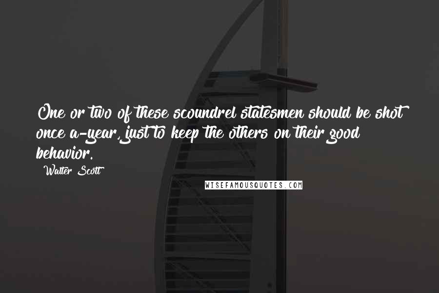 Walter Scott Quotes: One or two of these scoundrel statesmen should be shot once a-year, just to keep the others on their good behavior.