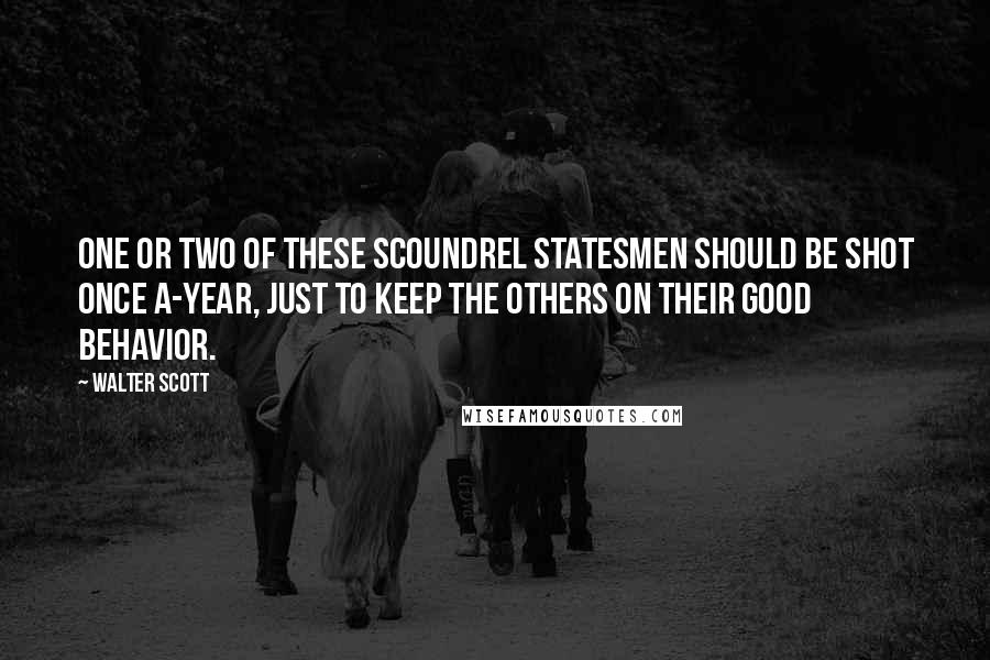 Walter Scott Quotes: One or two of these scoundrel statesmen should be shot once a-year, just to keep the others on their good behavior.