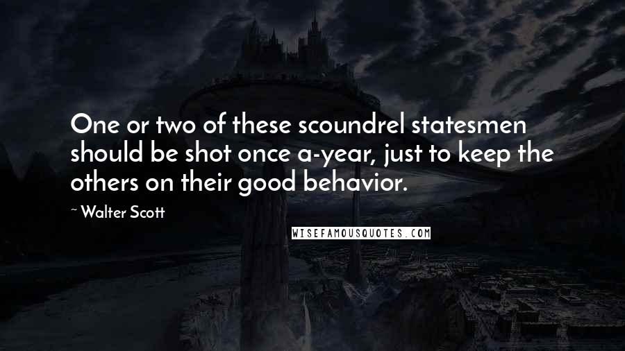 Walter Scott Quotes: One or two of these scoundrel statesmen should be shot once a-year, just to keep the others on their good behavior.