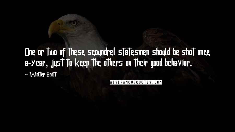 Walter Scott Quotes: One or two of these scoundrel statesmen should be shot once a-year, just to keep the others on their good behavior.