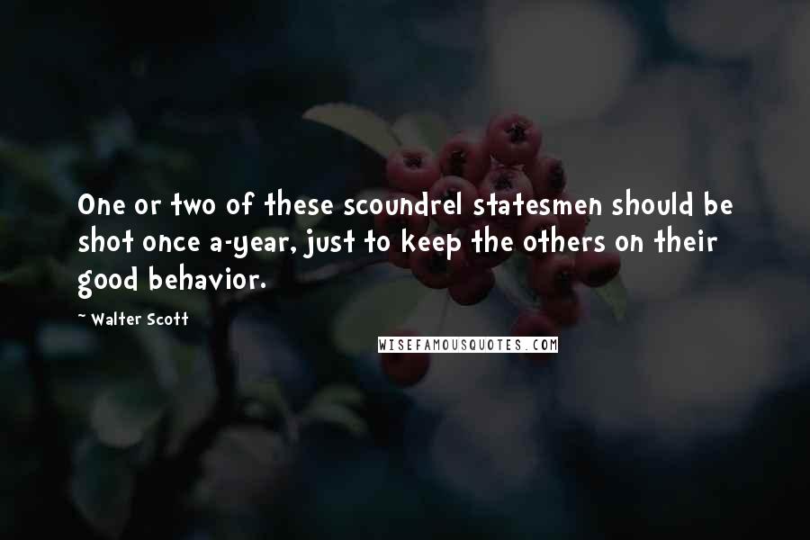 Walter Scott Quotes: One or two of these scoundrel statesmen should be shot once a-year, just to keep the others on their good behavior.