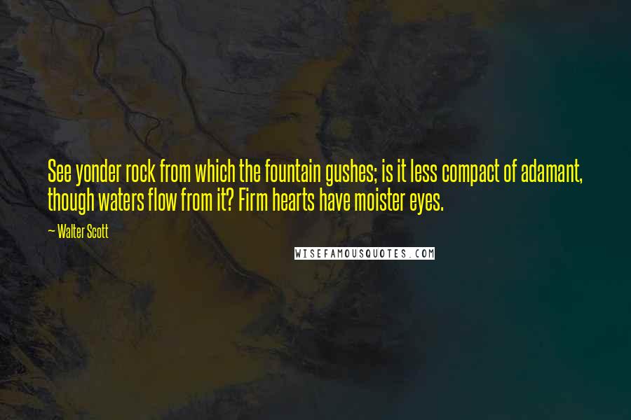 Walter Scott Quotes: See yonder rock from which the fountain gushes; is it less compact of adamant, though waters flow from it? Firm hearts have moister eyes.