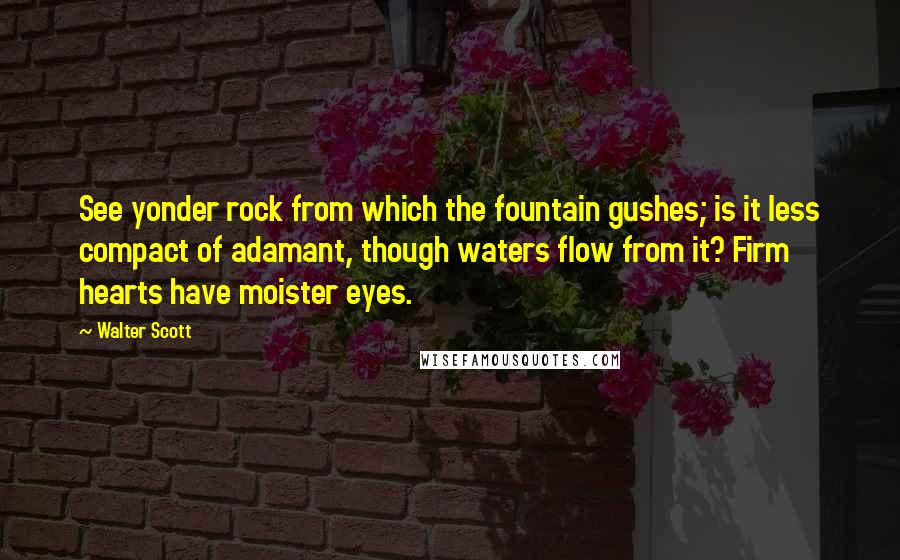 Walter Scott Quotes: See yonder rock from which the fountain gushes; is it less compact of adamant, though waters flow from it? Firm hearts have moister eyes.