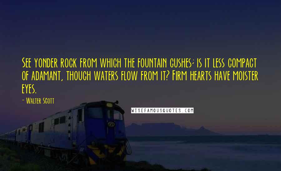 Walter Scott Quotes: See yonder rock from which the fountain gushes; is it less compact of adamant, though waters flow from it? Firm hearts have moister eyes.